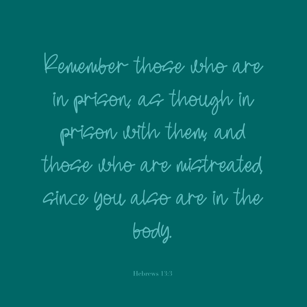 "Remember those who are in prison, as though in prison with them, and those who are mistreated, since you also are in the body." Hebrews 13:3
