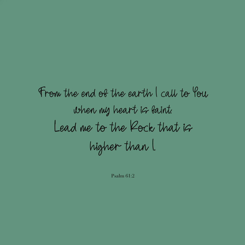 "From the ends of the earth I call to You when my heart is faint. Lead me to the Rock that is higher than I."
Psalm 61:2