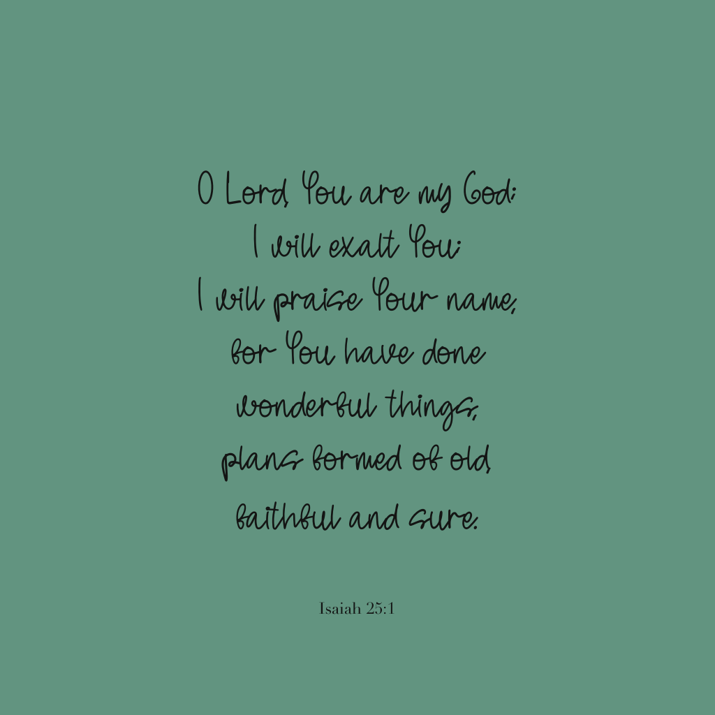 "O Lord, You are my God; I will exalt You; I will praise Your name; for You have done wonderful things, plans formed of old, faithful and sure."
Isaiah 25:1