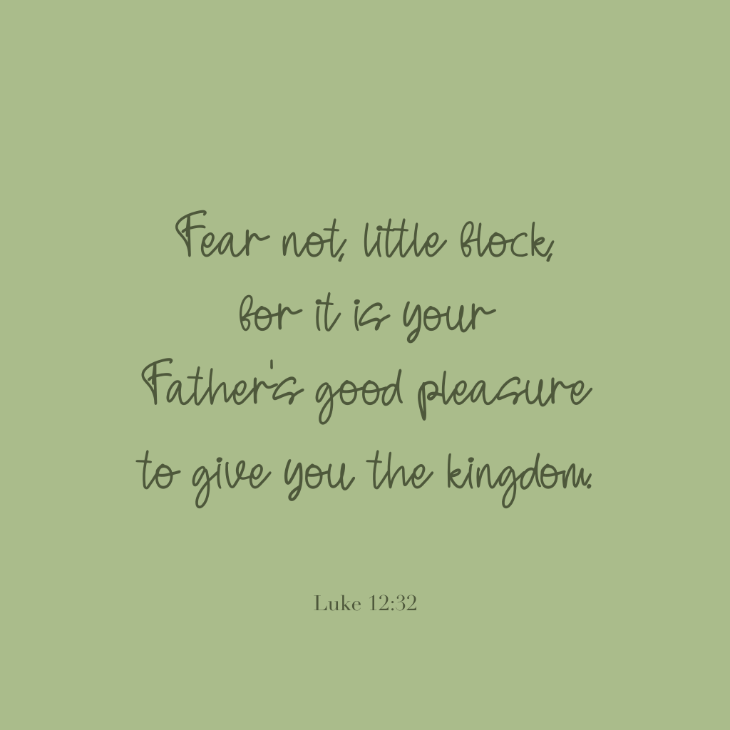 "Fear not, little flock, for it is your Father's good pleasure to give you the kingdom."

Luke 12:32