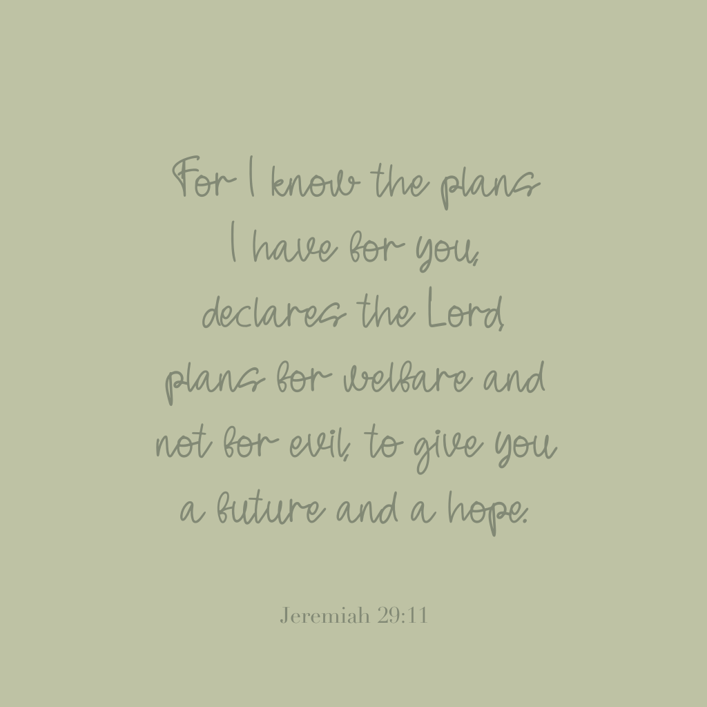 "For I know the plans I have for you, declares the Lord, plans for welfare and not for evil, to give you a future and a hope." 

Jeremiah 29:11