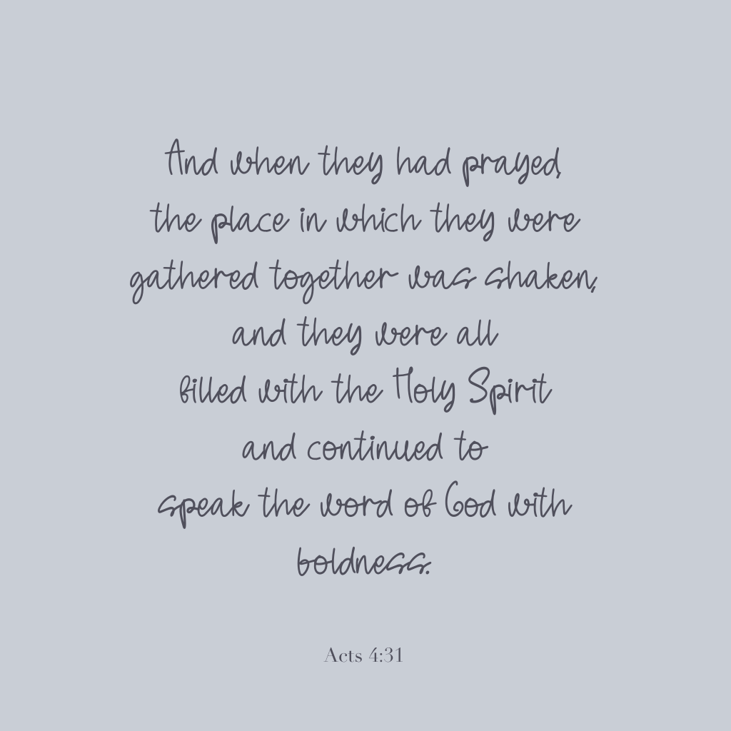 "And when they had prayed, the place in which they were gathered together was shaken, and they were all filled with the Holy Spirit and continued to speak the word of God with boldness." 

Acts 4:31