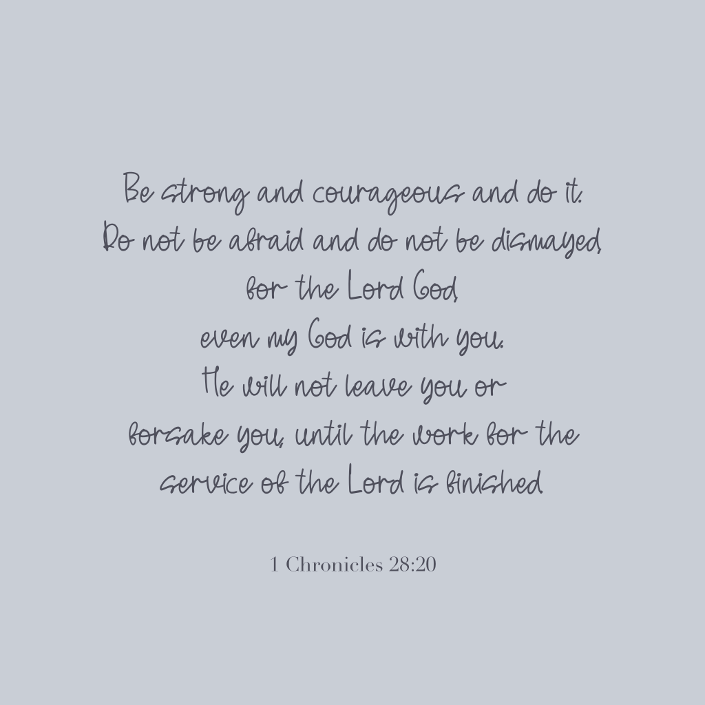 "Be strong and courageous and do it. Do not be afraid and do not be dismayed, for the Lord God even my God is with you. He will not leave you or forsake you, until the work for the service of the Lord is finished." 

1 Chronicles 28:20